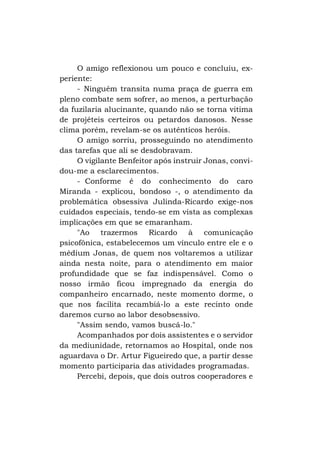 O amigo reflexionou um pouco e concluiu, experiente:
- Ninguém transita numa praça de guerra em
pleno combate sem sofrer, ao menos, a perturbação
da fuzilaria alucinante, quando não se torna vitima
de projéteis certeiros ou petardos danosos. Nesse
clima porém, revelam-se os autênticos heróis.
O amigo sorriu, prosseguindo no atendimento
das tarefas que ali se desdobravam.
O vigilante Benfeitor após instruir Jonas, convidou-me a esclarecimentos.
- Conforme é do conhecimento do caro
Miranda - explicou, bondoso -, o atendimento da
problemática obsessiva Julinda-Ricardo exige-nos
cuidados especiais, tendo-se em vista as complexas
implicações em que se emaranham.
"Ao trazermos Ricardo à comunicação
psicofônica, estabelecemos um vínculo entre ele e o
médium Jonas, de quem nos voltaremos a utilizar
ainda nesta noite, para o atendimento em maior
profundidade que se faz indispensável. Como o
nosso irmão ficou impregnado da energia do
companheiro encarnado, neste momento dorme, o
que nos facilita recambiá-lo a este recinto onde
daremos curso ao labor desobsessivo.
"Assim sendo, vamos buscá-lo."
Acompanhados por dois assistentes e o servidor
da mediunidade, retornamos ao Hospital, onde nos
aguardava o Dr. Artur Figueiredo que, a partir desse
momento participaria das atividades programadas.
Percebi, depois, que dois outros cooperadores e

 
