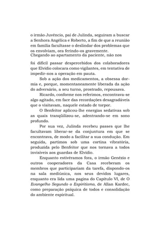 o irmão Juvêncio, pai de Julinda, seguiram a buscar
a Senhora Angélica e Roberto, a fim de que a reunião
em família facultasse o deslindar dos problemas que
os envolviam, ora ferindo-os gravemente.
Chegando ao apartamento da paciente, não nos
foi difícil passar despercebidos dos colaboradores
que Elvídio colocara como vigilantes, em tentativa de
impedir-nos a operação em pauta.
Sob a ação dos medicamentos, a obsessa dormia e, porque, momentaneamente liberada da ação
do adversário, a seu turno, prostrado, repousava.
Ricardo, conforme nos referimos, encontrava-se
algo agitado, em face das recordações desagradáveis
que o visitavam, naquele estado de torpor.
O Benfeitor aplicou-lhe energias sedativas sob
as quais tranqüilizou-se, adentrando-se em sono
profundo.
Por sua vez, Julinda recebeu passes que lhe
facultavam liberar-se da conjuntura em que se
encontrava, de modo a facilitar a sua condução. Em
seguida, partimos sob uma cortina vibratória,
produzida pelo Benfeitor que nos tornava a todos
invisíveis aos guardas de Elvídio.
Enquanto estivéramos fora, o irmão Genézio e
outros cooperadores da Casa receberam os
membros que participariam da tarefa, dispondo-os
na sala mediúnica, nos seus devidos lugares,
enquanto era lida uma pagina do Capítulo VI, de O
Evangelho Segundo o Espiritismo, de Allan Kardec,
como preparação psíquica de todos e consolidação
do ambiente espiritual.

 
