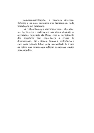 Compreensivelmente, a Senhora Angélica,
Roberto e os dois pacientes que trouxemos, nada
percebiam, no momento.
- A realização a que daremos curso - elucidoume Dr. Bezerra - poderia ser executada, durante as
atividades habituais da Casa, com a participação
dos membros que constituem o grupo de
desobsessão... No entanto, damos a preferência a
este mais cuidado labor, pela necessidade de irmos
às raízes das causas que afligem os nossos irmãos
necessitados,

 