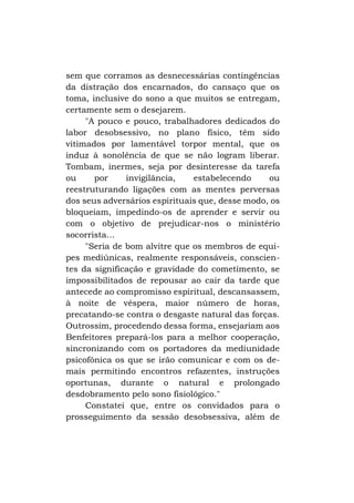 sem que corramos as desnecessárias contingências
da distração dos encarnados, do cansaço que os
toma, inclusive do sono a que muitos se entregam,
certamente sem o desejarem.
"A pouco e pouco, trabalhadores dedicados do
labor desobsessivo, no plano físico, têm sido
vitimados por lamentável torpor mental, que os
induz à sonolência de que se não logram liberar.
Tombam, inermes, seja por desinteresse da tarefa
ou
por
invigilância,
estabelecendo
ou
reestruturando ligações com as mentes perversas
dos seus adversários espirituais que, desse modo, os
bloqueiam, impedindo-os de aprender e servir ou
com o objetivo de prejudicar-nos o ministério
socorrista...
"Seria de bom alvitre que os membros de equipes mediúnicas, realmente responsáveis, conscientes da significação e gravidade do cometimento, se
impossibilitados de repousar ao cair da tarde que
antecede ao compromisso espiritual, descansassem,
à noite de véspera, maior número de horas,
precatando-se contra o desgaste natural das forças.
Outrossim, procedendo dessa forma, ensejariam aos
Benfeitores prepará-los para a melhor cooperação,
sincronizando com os portadores da mediunidade
psicofônica os que se irão comunicar e com os demais permitindo encontros refazentes, instruções
oportunas, durante o natural e prolongado
desdobramento pelo sono fisiológico."
Constatei que, entre os convidados para o
prosseguimento da sessão desobsessiva, além de

 