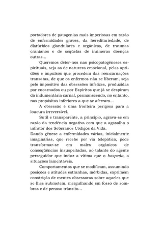 portadores de patogenias mais imperiosas em razão
de enfermidades graves, da hereditariedade, de
distúrbios glandulares e orgânicos, de traumas
cranianos e de seqüelas de inúmeras doenças
outras...
Queremos deter-nos nas psicopatogêneses espirituais, seja as de natureza emocional, pelas aptidões e impulsos que procedem das reencarnações
transatas, de que os enfermos não se liberam, seja
pelo impositivo das obsessões infelizes, produzidas
por encarnados ou por Espíritos que já se despiram
da indumentária carnal, permanecendo, no entanto,
nos propósitos inferiores a que se aferram...
A obsessão é uma fronteira perigosa para a
loucura irreversível.
Sutil e transparente, a princípio, agrava-se em
razão da tendência negativa com que a agasalha o
infrator dos Soberanos Códigos da Vida.
Dando gênese a enfermidades várias, inicialmente
imaginárias, que recebe por via telepática, pode
transformar-se
em
males
orgânicos
de
conseqüências insuspeitadas, ao talante do agente
perseguidor que induz a vítima que o hospeda, a
situações lamentáveis.
Comportamentos que se modificam, assumindo
posições e atitudes estranhas, mórbidas, exprimem
constrição de mentes obsessoras sobre aqueles que
se lhes submetem, mergulhando em fosso de sombras e de penoso trânsito...

 