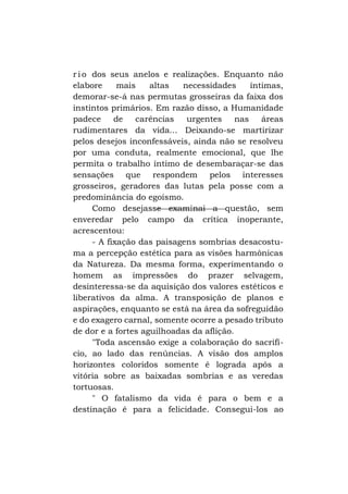 r i o dos seus anelos e realizações. Enquanto não
elabore
mais
altas
necessidades
íntimas,
demorar-se-á nas permutas grosseiras da faixa dos
instintos primários. Em razão disso, a Humanidade
padece
de
carências
urgentes
nas
áreas
rudimentares da vida... Deixando-se martirizar
pelos desejos inconfessáveis, ainda não se resolveu
por uma conduta, realmente emocional, que lhe
permita o trabalho íntimo de desembaraçar-se das
sensações que respondem pelos interesses
grosseiros, geradores das lutas pela posse com a
predominância do egoísmo.
Como desejasse examinai a questão, sem
enveredar pelo campo da crítica inoperante,
acrescentou:
- A fixação das paisagens sombrias desacostuma a percepção estética para as visões harmônicas
da Natureza. Da mesma forma, experimentando o
homem as impressões do prazer selvagem,
desinteressa-se da aquisição dos valores estéticos e
liberativos da alma. A transposição de planos e
aspirações, enquanto se está na área da sofreguidão
e do exagero carnal, somente ocorre a pesado tributo
de dor e a fortes aguilhoadas da aflição.
"Toda ascensão exige a colaboração do sacrifício, ao lado das renúncias. A visão dos amplos
horizontes coloridos somente é lograda após a
vitória sobre as baixadas sombrias e as veredas
tortuosas.
" O fatalismo da vida é para o bem e a
destinação é para a felicidade. Consegui-los ao

 