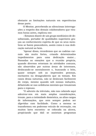 obstante as limitações naturais em experiências
desse porte.
O Mentor, percebendo as silenciosas interrogações a respeito dos demais colaboradores que víramos horas antes, explicou-me:
- Estamos diante de um grupo mediúnico de desobsessão, portador de qualidades superiores graças ao conhecimento espírita de que os seus membros se fazem possuidores, assim como à sua dedicação natural ao bem.
"Apesar disso, recordemos que as cadeias carnais são muito fortes, criando determinados
impedimentos para uma dedicação maior...
Passadas as emoções que a reunião propicia,
quando diversos retornam às atividades comuns,
são absorvidos por outras áreas de interesses,
deslocando-se mentalmente e, buscando o leito,
quase sempre sob as impressões penosas,
excitantes ou desagradáveis que os tomam. Em
casos dessa natureza, não se deslocam facilmente
do corpo, mesmo quando sob nossas induções,
debatendo-se nas urdiduras mentais que trouxeram
para o repouso.
"O advento da televisão, não nos cabendo aqui
adentrar-nos em mais amplas considerações,
trouxe, para a intimidade doméstica, as altas cargas
de informações, que nem sempre podem ser
digeridas com facilidade. Como a mesma se
transformou em poderoso veículo de recreação, em
muitos lares encontra- se colocada na alcova,
propiciando que dali se assistam programas

 