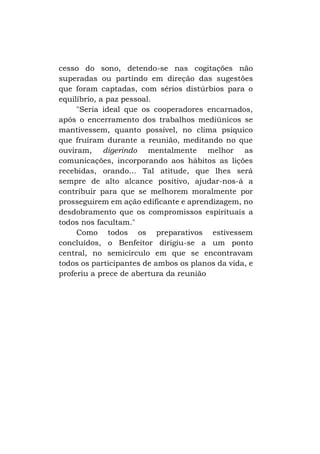 cesso do sono, detendo-se nas cogitações não
superadas ou partindo em direção das sugestões
que foram captadas, com sérios distúrbios para o
equilíbrio, a paz pessoal.
"Seria ideal que os cooperadores encarnados,
após o encerramento dos trabalhos mediúnicos se
mantivessem, quanto possível, no clima psíquico
que fruíram durante a reunião, meditando no que
ouviram, digerindo mentalmente melhor as
comunicações, incorporando aos hábitos as lições
recebidas, orando... Tal atitude, que lhes será
sempre de alto alcance positivo, ajudar-nos-á a
contribuir para que se melhorem moralmente por
prosseguirem em ação edificante e aprendizagem, no
desdobramento que os compromissos espirituais a
todos nos facultam."
Como todos os preparativos estivessem
concluídos, o Benfeitor dirigiu-se a um ponto
central, no semicírculo em que se encontravam
todos os participantes de ambos os planos da vida, e
proferiu a prece de abertura da reunião

 