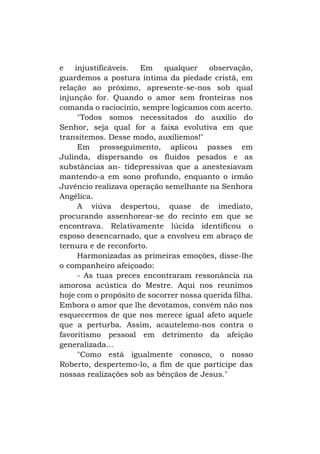 e
injustificáveis.
Em
qualquer
observação,
guardemos a postura íntima da piedade cristã, em
relação ao próximo, apresente-se-nos sob qual
injunção for. Quando o amor sem fronteiras nos
comanda o raciocínio, sempre logicamos com acerto.
"Todos somos necessitados do auxílio do
Senhor, seja qual for a faixa evolutiva em que
transitemos. Desse modo, auxiliemos!"
Em prosseguimento, aplicou passes em
Julinda, dispersando os fluidos pesados e as
substâncias an- tidepressivas que a anestesiavam
mantendo-a em sono profundo, enquanto o irmão
Juvêncio realizava operação semelhante na Senhora
Angélica.
A viúva despertou, quase de imediato,
procurando assenhorear-se do recinto em que se
encontrava. Relativamente lúcida identificou o
esposo desencarnado, que a envolveu em abraço de
ternura e de reconforto.
Harmonizadas as primeiras emoções, disse-lhe
o companheiro afeiçoado:
- As tuas preces encontraram ressonância na
amorosa acústica do Mestre. Aqui nos reunimos
hoje com o propósito de socorrer nossa querida filha.
Embora o amor que lhe devotamos, convém não nos
esquecermos de que nos merece igual afeto aquele
que a perturba. Assim, acautelemo-nos contra o
favoritismo pessoal em detrimento da afeição
generalizada...
"Como está igualmente conosco, o nosso
Roberto, despertemo-lo, a fim de que participe das
nossas realizações sob as bênçãos de Jesus."

 