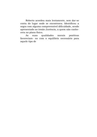 Roberto acordou mais lentamente, sem dar-se
conta do lugar onde se encontrava. Identificou a
sogra com alguma compreensível dificuldade, sendo
apresentado ao irmão Juvêncio, a quem não conhecera no plano físico.
As
suas
qualidades
morais
positivas
favoreciam- no com o equilíbrio necessário para
aquele tipo de

 