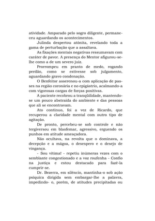 atividade. Amparado pelo sogro diligente, permaneceu aguardando os acontecimentos.
Julinda despertou atônita, revelando toda a
gama de perturbação que a assaltava.
As fixações mentais negativas ressumavam com
caráter de pavor. A presença do Mentor afigurou-selhe como a de um severo juiz.
Prorrompeu em pranto de medo, rogando
perdão, como se estivesse sob julgamento,
aguardando gravo condenação.
O Benfeitor asserenou-a com aplicação de passes na região coronária e no epigástrio, acalmando-a
com vigorosas cargas de forças positivas.
A paciente recobrou a tranqüilidade, mantendose um pouco abstraída do ambiente e das pessoas
que ali se encontravam.
Ato contínuo, foi a vez de Ricardo, que
recuperou a claridade mental com outro tipo de
agitação.
De pronto, percebeu-se sob controle e não
tergiversou em blasfemar, agressivo, erguendo os
punhos em atitude ameaçadora.
Não ocultava, na revolta que o dominava, a
decepção e a mágoa, o desespero e o desejo de
vingança.
- Sou vítima! - repetiu inúmeras vezes com o
semblante congestionado e a voz roufenha - Confio
na justiça e estou destacado para fazê-la
cumprir-se.
Dr. Bezerra, em silêncio, mantinha-o sob ação
psíquica dirigida sem embargar-lhe a palavra,
impedindo- o, porém, de atitudes precipitadas ou

 
