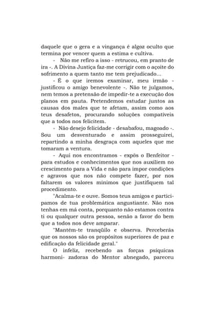 daquele que o gera e a vingança é algoz oculto que
termina por vencer quem a estima e cultiva.
- Não me refiro a isso - retrucou, em pranto de
ira -. A Divina Justiça faz-me corrigir com o açoite do
sofrimento a quem tanto me tem prejudicado...
- É o que iremos examinar, meu irmão justificou o amigo benevolente -. Não te julgamos,
nem temos a pretensão de impedir-te a execução dos
planos em pauta. Pretendemos estudar juntos as
causas dos males que te afetam, assim como aos
teus desafetos, procurando soluções compatíveis
que a todos nos felicitem.
- Não desejo felicidade - desabafou, magoado -.
Sou um desventurado e assim prosseguirei,
repartindo a minha desgraça com aqueles que me
tomaram a ventura.
- Aqui nos encontramos - expôs o Benfeitor para estudos e conhecimentos que nos auxiliem no
crescimento para a Vida e não para impor condições
e agravos que nos não compete fazer, por nos
faltarem os valores mínimos que justifiquem tal
procedimento.
"Acalma-te e ouve. Somos teus amigos e participamos de tua problemática angustiante. Não nos
tenhas em má conta, porquanto não estamos contra
ti ou qualquer outra pessoa, senão a favor do bem
que a todos nos deve amparar.
"Mantém-te tranqüilo e observa. Perceberás
que os nossos são os propósitos superiores de paz e
edificação da felicidade geral."
O infeliz, recebendo as forças psíquicas
harmoni- zadoras do Mentor abnegado, pareceu

 