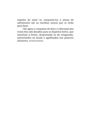 impulso do amor ou conquistá-los a penas de
sofrimentos são as escolhas únicas que se terão
para fazer.
"Até agora a conquista do belo e a liberação dos
vícios têm sido desafios para os Espíritos fortes, que
marcham à frente, despertando os da retaguarda,
anestesiados na ilusão e agrilhoados aos prazeres
aliciantes, v e n e n o s o s .

 