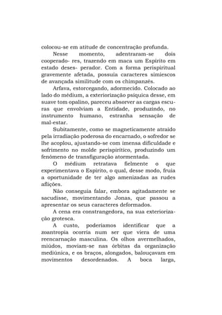 colocou-se em atitude de concentração profunda.
Nesse
momento,
adentraram-se
dois
cooperado- res, trazendo em maca um Espírito em
estado deses- perador. Com a forma perispiritual
gravemente afetada, possuía caracteres simiescos
de avançada similitude com os chimpanzés.
Arfava, estorcegando, adormecido. Colocado ao
lado do médium, a exteriorização psíquica desse, em
suave tom opalino, pareceu absorver as cargas escuras que envolviam a Entidade, produzindo, no
instrumento humano, estranha sensação de
mal-estar.
Subitamente, como se magneticamente atraído
pela irradiação poderosa do encarnado, o sofredor se
lhe acoplou, ajustando-se com imensa dificuldade e
sofrimento no molde perispirítico, produzindo um
fenômeno de transfiguração atormentada.
O médium retratava fielmente o que
experimentava o Espírito, o qual, desse modo, fruía
a oportunidade de ter algo amenizadas as rudes
aflições.
Não conseguia falar, embora agitadamente se
sacudisse, movimentando Jonas, que passou a
apresentar os seus caracteres deformados.
A cena era constrangedora, na sua exteriorização grotesca.
A custo, poderíamos identificar que a
zoantropia ocorria num ser que viera de uma
reencarnação masculina. Os olhos avermelhados,
miúdos, moviam-se nas órbitas da organização
mediúnica, e os braços, alongados, balouçavam em
movimentos
desordenados.
A
boca
larga,

 