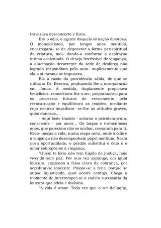 travasava desconcerto e fúria.
Era o ódio, o agente daquela situação dolorosa.
O monoideísmo, por longos anos mantido,
encarregara- se de degenerar a forma perispiritual
da criatura, mol- dando-a conforme a aspiração
íntima acalentada. O desejo irrefreável de vingança,
a alucinação decorrente da sede de desforço não
logrado respondiam pelo auto- supliciamento que
ela a si mesma se impusera.
Eis a razão da providência sábia, de que se
utilizara Dr. Bezerra, produzindo-lhe a incorporação
em Jonas. A medida, duplamente propiciava
benefícios: remodelava-lhe o ser, preparando-o para
os processos futuros de crescimento pela
reencarnação e equilibrava as reações, mediante
cujo recurso impediam- se-lhe as atitudes graves,
quão danosas...
- Aqui foste trazido - aclarou o psicoterapeuta,
consciente - por amor... Os largos e tormentosos
anos, que pareciam não se acabar, cessaram para ti.
Reco- meças a vida, numa etapa nova, onde o ódio e
a vingança não desempenham papel nenhum. Nesta
nova oportunidade, o perdão substitui o ódio e o
amor sobrepõe-se à vingança.
"Quem te feriu não tem fugido da justiça, hoje
vivendo sem paz. Por sua vez expunge, em igual
loucura, erguendo a falsa clava da cobrança, por
acreditar-se inocente. Propõe-se a ferir, porque se
supõe injustiçado, qual ocorre contigo. Chega o
momento de interromper-se a cadeia sucessória da
loucura que odeia e malsina.
"A vida é amor. Toda vez que o ser delinqüe,

 