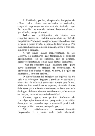 A Entidade, porém, desprendia lampejos de
cólera pelos olhos avermelhados e redondos,
enquanto espumava em abundância, traindo o que
lhe sucedia no mundo íntimo, balouçando-se e
grunhindo, pungentemente.
Todos os participantes da equipe nos
encontrávamos em perfeita comunhão mental de
propósitos. Podíamos imaginar as acerbas dores que
feriram o pobre irmão, a ponto de tresvariá-lo. Por
isso, irradiávamos, em sua direção, amor e ternura,
simpatia e piedade.
A um sinal, quase imperceptível, do Dr.
Bezerra, os auxiliares que trouxeram o sofredor
aproximaram- se de Ricardo, que se aturdia,
inquieto e postaram- se às suas costas, vigilantes.
- Não me encontro aqui - baldoou este - para
ouvir ladainhas e arengas de consolações. O
problema dos outros é deles. O meu, é o que me
interessa... Vou-me retirar...
O comunicante foi atingido por aquela voz ou
pela sua vibração. Ergueu o médium e passeou o
olhar fu- ribundo até encontrar aquele que falava.
Mais se lhe modificou o aspecto, fazendo Jonas
dobrar-se para a frente e mover-se, embora sem sair
do lugar. Saltava, desconcertadamente, e levantava
os braços, num tormento indescritível.
Víamos, agora, um perfeito fenômeno de
transfiguração tormentosa, porquanto o sensitivo
desaparecera, para dar lugar a um símile perfeito de
símio primitivo com o avantajado porte.
Não
estivéssemos
convenientemente
preparados e a cena rude quão chocante

 