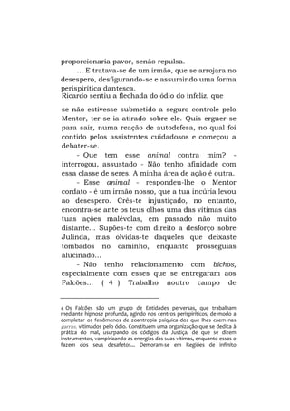 proporcionaria pavor, senão repulsa.
... E tratava-se de um irmão, que se arrojara no
desespero, desfigurando-se e assumindo uma forma
perispirítica dantesca.
Ricardo sentiu a flechada do ódio do infeliz, que
se não estivesse submetido a seguro controle pelo
Mentor, ter-se-ia atirado sobre ele. Quis erguer-se
para sair, numa reação de autodefesa, no qual foi
contido pelos assistentes cuidadosos e começou a
debater-se.
- Que tem esse animal contra mim? interrogou, assustado - Não tenho afinidade com
essa classe de seres. A minha área de ação é outra.
- Esse animal - respondeu-lhe o Mentor
cordato - é um irmão nosso, que a tua incúria levou
ao desespero. Crês-te injustiçado, no entanto,
encontra-se ante os teus olhos uma das vítimas das
tuas ações malévolas, em passado não muito
distante... Supões-te com direito a desforço sobre
Julinda, mas olvidas-te daqueles que deixaste
tombados no caminho, enquanto prosseguias
alucinado...
- Não tenho relacionamento com bichos,
especialmente com esses que se entregaram aos
Falcões... ( 4 ) Trabalho noutro campo de

4 Os Falcões são um grupo de Entidades perversas, que trabalham
mediante hipnose profunda, agindo nos centros perispiríticos, de modo a
completar os fenômenos de zoantropia psíquica dos que lhes caem nas
garras, vitimados pelo ódio. Constituem uma organização que se dedica à
prática do mal, usurpando os códigos da Justiça, de que se dizem
instrumentos, vampirizando as energias das suas vítimas, enquanto essas o
fazem dos seus desafetos... Demoram-se em Regiões de infinito

 