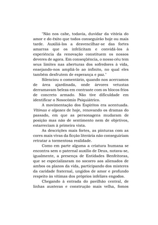 "Não nos cabe, todavia, duvidar da vitória do
amor e do êxito que todos conseguirão hoje ou mais
tarde. Auxiliá-los a desvencilhar-se das fortes
amarras que os infelicitam e convidá-los à
experiência da renovação constituem os nossos
deveres de agora. Em conseqüência, o nosso céu tem
seus limites nas aberturas dos sofredores à vida,
ensejando-nos ampliá-lo ao infinito, no qual eles
também desfrutem de esperança e paz."
Silenciou o comentário, quando nos acercamos
de área ajardinada, onde árvores vetustas
derramavam beleza em contraste com os blocos frios
de concreto armado. Não tive dificuldade em
identificar o Nosocômio Psiquiátrico.
A movimentação dos Espíritos era acentuada.
Vítimas e algozes de hoje, renovando os dramas do
passado, em que as personagens mudaram de
posição mas não de sentimento nem de objetivos,
estarreciam à primeira vista.
As descrições mais fortes, as pinturas com as
cores mais vivas da ficção literária não conseguiriam
retratar a tormentosa realidade.
Como em parte alguma a criatura humana se
encontra sem o paternal auxílio de Deus, notava-se,
igualmente, a presença de Entidades Benfeitoras,
que se especializaram no socorro aos alienados de
ambos os planos da vida, participando dos misteres
da caridade fraternal, ungidos de amor e profundo
respeito às vítimas dos próprios infelizes engodos.
Chegando à entrada do pavilhão central, de
linhas austeras e construção mais velha, fomos

 