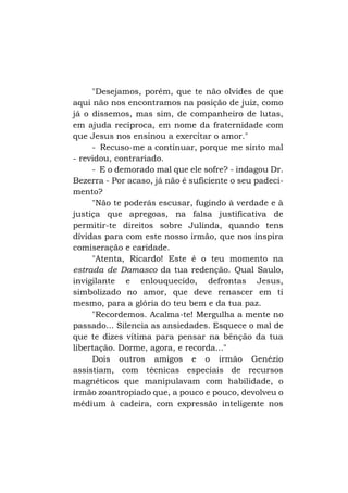 "Desejamos, porém, que te não olvides de que
aqui não nos encontramos na posição de juiz, como
já o dissemos, mas sim, de companheiro de lutas,
em ajuda recíproca, em nome da fraternidade com
que Jesus nos ensinou a exercitar o amor."
- Recuso-me a continuar, porque me sinto mal
- revidou, contrariado.
- E o demorado mal que ele sofre? - indagou Dr.
Bezerra - Por acaso, já não é suficiente o seu padecimento?
"Não te poderás escusar, fugindo à verdade e à
justiça que apregoas, na falsa justificativa de
permitir-te direitos sobre Julinda, quando tens
dívidas para com este nosso irmão, que nos inspira
comiseração e caridade.
"Atenta, Ricardo! Este é o teu momento na
estrada de Damasco da tua redenção. Qual Saulo,
invigilante e enlouquecido, defrontas Jesus,
simbolizado no amor, que deve renascer em ti
mesmo, para a glória do teu bem e da tua paz.
"Recordemos. Acalma-te! Mergulha a mente no
passado... Silencia as ansiedades. Esquece o mal de
que te dizes vítima para pensar na bênção da tua
libertação. Dorme, agora, e recorda..."
Dois outros amigos e o irmão Genézio
assistiam, com técnicas especiais de recursos
magnéticos que manipulavam com habilidade, o
irmão zoantropiado que, a pouco e pouco, devolveu o
médium à cadeira, com expressão inteligente nos

 