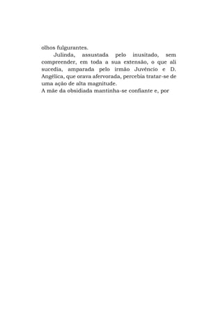 olhos fulgurantes.
Julinda, assustada pelo inusitado, sem
compreender, em toda a sua extensão, o que ali
sucedia, amparada pelo irmão Juvêncio e D.
Angélica, que orava afervorada, percebia tratar-se de
uma ação de alta magnitude.
A mãe da obsidiada mantinha-se confiante e, por

 