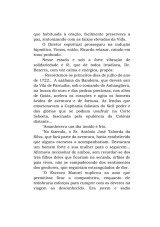 que habituada à oração, facilmente preservava a
paz, sintonizando com as faixas elevadas da Vida.
O Diretor espiritual prosseguiu na indução
hipnótica. Vimos, então, Ricardo relaxar, caindo em
sono profundo.
Nesse estado e sob a forte vibração de
solidariedade e fé, que de todos irradiava, Dr.
Bezerra, com voz calma e enérgica, propôs:
- Recordemos os primeiros dias de julho do ano
de 1722... A azáfama da Bandeira, que deverá sair
da Vila de Parnaíba, sob o comando do Anhangüera,
na busca do ouro e das pedras preciosas, nos altos
de Goiás, acelera os corações e agita os homens
ávidos de aventura e de fortuna. As lendas que
emocionavam a Capitania falavam do fácil poder e
das glórias que se podiam usufruir na Corte
lisboeta, fascinada pela opulência da Colônia
distante...
"Amanhecera um dia úmido e frio.
"Na fazenda, o Sr. Antônio José Taborda da
Silva, que fará parte da aventura, havia estabelecido
que alguns escravos o acompanhariam. Destacara
um homem forte e sua mulher para o seguirem...
Afirmava necessitar de ambos, sem recordar-se dos
três filhos deles que ficariam na senzala, órfãos de
pais vivos, não se compadecendo dos sentimentos
dos genitores, que seguiriam estrangulados de dor.
"O Escravo Manoel suplicou ao amo que
permitisse ficar a companheira, enquanto ele
redobraria esforços para cumprir com os deveres na
viagem ao desconhecido. Era jovem e sadio

 