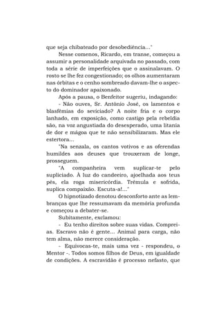 que seja chibateado por desobediência..."
Nesse comenos, Ricardo, em transe, começou a
assumir a personalidade arquivada no passado, com
toda a série de imperfeições que o assinalavam. O
rosto se lhe fez congestionado; os olhos aumentaram
nas órbitas e o cenho sombreado davam-lhe o aspecto do dominador apaixonado.
Após a pausa, o Benfeitor sugeriu, indagando:
- Não ouves, Sr. Antônio José, os lamentos e
blasfêmias do seviciado? A noite fria e o corpo
lanhado, em exposição, como castigo pela rebeldia
são, na voz angustiada do desesperado, uma litania
de dor e mágoa que te não sensibilizaram. Mas ele
estertora...
"Na senzala, os cantos votivos e as oferendas
humildes aos deuses que trouxeram de longe,
prosseguem.
"A
companheira
vem
suplicar-te
pelo
supliciado. À luz do candeeiro, ajoelhada aos teus
pés, ela roga misericórdia. Trêmula e sofrida,
suplica compaixão. Escuta-a!..."
O hipnotizado denotou desconforto ante as lembranças que lhe ressumavam da memória profunda
e começou a debater-se.
Subitamente, exclamou:
- Eu tenho direitos sobre suas vidas. Compreias. Escravo não é gente... Animal para carga, não
tem alma, não merece consideração.
- Equivocas-te, mais uma vez - respondeu, o
Mentor -. Todos somos filhos de Deus, em igualdade
de condições. A escravidão é processo nefasto, que

 