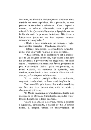 aos teus, na Fazenda. Porque jovem, anelavas submetê-la aos teus caprichos. Ela o percebia, na sua
posição de submissa e evitava-te... Com o esposo a
morrer, ao relento, dilacerado, vem suplicar-te
misericórdia. Que fazes? Intentas subjugá-la, na tua
hedionda sede de prazeres inferiores. Não fosse a
inesperada presença da tua esposa, sempre
sofredora e magoada..."
- Odeio a desgraçada, que me escapou - rugiu,
entre dentes cerrados -. Um dia me vingarei.
- É tarde, meu amigo. Desencadeaste longa tragédia, que se arrasta há mais de dois séculos...
"A tua escrava, ali se encontrava sob a imposição de um resgate imperioso, cuja dívida adquirira
na civilizada e preconceituosa Inglaterra, de anos
antes... Renascera em terras da África, programada
pela Consciência Divina, para recuperar-se, no
Brasil Colônia, na condição de apátrida, sem
direitos, aprendendo a amar a carne alheia ao lado
da sua, sofrendo para sublimar-se.
"A tua insânia precipitou-lhe o crescimento,
enquanto te afundaste no fosso da delinqüência.
"Surpreendido pela tua senhora, desconsiderada, face aos teus desmandos, mais se abriu o
abismo entre ti e ela.
"D. Maria Joaquina, profundamente ferida não
esqueceria as ofensas e humilhações carpidas em silêncios homéricos e dores acerbas...
"Joana dos Santos, a escrava, volveu à senzala
e aguardou, apavorada, o nascer do dia. A bruma
densa, a friagem úmida se encarregaram de

 