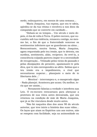 medo, enlouqueceu, em menos de uma semana...
"Maria Joaquina, tua esposa, que ora te odeia,
apiedou-se da tua vítima e envolveu-a nos dons da
compaixão que se converte em caridade...
"Dobam-se os tempos... Um século e meio depois, ei-los de volta à Terra. O pobre escravo, que sucumbiu sob tua violência, renasceu contigo, no mesmo lar, a fim de que a fraternidade vencesse os
sentimentos inferiores que se guardavam na alma...
Reencontraste, noutra forma, Maria Joaquina,
agora requestada pelo teu irmão, que te detesta, em
surdina, sentimento, aliás, recíproco. Ao revê-la, a
consciência culpada pareceu impor-te a necessidade
de recuperação... Vitimado pelos vícios do passado e
pelas dissipações do presente, apaixonaste-te pela
diva, que te não correspondeu ao afeto. Sabias que o
teu irmão era o impedimento, o rival que
necessitavas superar... planejaste o meio de te
libertares dele..."
- Mentira! - interrompeu-o, o exasperado algoz
- Nada planejei. Aconteceu por acaso. Ou melhor, teria que ser assim...
- Novamente falseias a verdade e interferes nas
Leis. O ex-escravo reencarnara para abençoar a
protetora de sua viúva antes desvairada, que ora
retornou na condição de mãe de Maria Joaquina,
que já se lhe vinculava desde muito antes.
"Não foi naqueles dias dos anos 90 do século
anterior, que teve início a história das suas vidas...
Os laços que atam os Espíritos uns aos outros, não
se rompem com facilidade, seja na animosidade ou

 