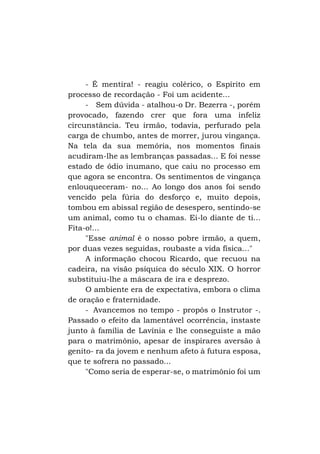 - É mentira! - reagiu colérico, o Espírito em
processo de recordação - Foi um acidente...
- Sem dúvida - atalhou-o Dr. Bezerra -, porém
provocado, fazendo crer que fora uma infeliz
circunstância. Teu irmão, todavia, perfurado pela
carga de chumbo, antes de morrer, jurou vingança.
Na tela da sua memória, nos momentos finais
acudiram-lhe as lembranças passadas... E foi nesse
estado de ódio inumano, que caiu no processo em
que agora se encontra. Os sentimentos de vingança
enlouqueceram- no... Ao longo dos anos foi sendo
vencido pela fúria do desforço e, muito depois,
tombou em abissal região de desespero, sentindo-se
um animal, como tu o chamas. Ei-lo diante de ti...
Fita-o!...
"Esse animal é o nosso pobre irmão, a quem,
por duas vezes seguidas, roubaste a vida física..."
A informação chocou Ricardo, que recuou na
cadeira, na visão psíquica do século XIX. O horror
substituiu-lhe a máscara de ira e desprezo.
O ambiente era de expectativa, embora o clima
de oração e fraternidade.
- Avancemos no tempo - propôs o Instrutor -.
Passado o efeito da lamentável ocorrência, instaste
junto à família de Lavínia e lhe conseguiste a mão
para o matrimônio, apesar de inspirares aversão à
genito- ra da jovem e nenhum afeto à futura esposa,
que te sofrera no passado...
"Como seria de esperar-se, o matrimônio foi um

 
