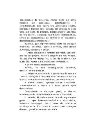 pensamento de desforço. Numa noite de novo
excesso
de
alcoólicos,
detestando-te,
e
semidominada pelo agora teu adversário oculto,
enquanto dormias into- xicado, ela asfixiou-te com
uma almofada de plumas, rigorosamente aplicada
no teu rosto... Também não houve testemunhas,
senão as consciências de ambos e as Entidades
desencarnadas presentes..."
Julinda, que experimentava parte da indução
hipnótica, assistida, como dissemos, pelo irmão
Juvêncio, começou a gritar:
- Odeio o infame e o matarei mil vezes. Ele sempre me desgraçou. Não o albergarei no meu ventre.
Eu sei que ele deseja vir, a fim de infelicitar-me
outra vez. Matei-o e o aniquilarei novamente.
A pobre estava transtornada.
Alfredo, na sua transfiguração dolorosa,
debatia- se no médium.
D. Angélica, assumindo o psiquismo da mãe de
Lavínia, abraçou a filha das duas últimas etapas e
buscou acalmá-la com carinhoso gesto de ternura.
A moça, porém, apresentava-se alucinada.
Misturavam-se o medo e a raiva numa ação
devastadora.
Controlando a situação geral, o Mentor
acercou- se da desorientada obsessa e falou-lhe:
- Julinda, Ricardo, o teu ex-marido a quem negaste o corpo, interrompendo-lhe a vida física,
necessita recomeçar. Só o amor de mãe e o
sentimento de filho poderão alterar esta situação
danosa, que dura sem necessidade.

 