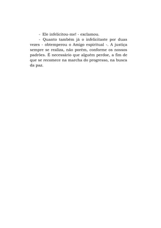 - Ele infelicitou-me! - exclamou.
- Quanto também já o infelicitaste por duas
vezes - obtemperou o Amigo espiritual -. A justiça
sempre se realiza, não porém, conforme os nossos
padrões. É necessário que alguém perdoe, a fim de
que se recomece na marcha do progresso, na busca
da paz.

 