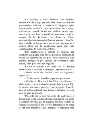 "És amada; e ele? Roberto, teu esposo,
convocado de longo período das tuas existências
planetárias, veio em teu socorro. D. Angélica, após
muito sofrer sem ódio nem ressentimento, a quem
amparaste, quando louca, na condição de escrava,
recebeu-te nos braços também duas vezes, e já te
amava. O Sr. Juvêncio, que ficara no Além,
acompanhando Joana dos Santos, na sua redenção,
por gratidão ao teu carinho para com ela e graças a
antigo afeto por ti, contribuiu para que esta
oportunidade te fosse consentida.
"Não malbarates o esforço de tantos, por
capricho da mágoa que não se justifica, arruinando
todas as esperanças de paz, num momento que
poderá alongar-se por séculos de sofrimento sem
limite, caso persistas na negativa.
"Este é o momento de todos nós. O Senhor
faculta-nos a hora de iluminação. Aproveitemo-la."
Julinda saiu da revolta para as lágrimas,
repetindo:
- Tenho medo. Não lhe suporto a presença.
- Confia em Deus, minha filha - auxiliou-a, o
Orientador -. A proteção do pai não falta nunca. Não
te serão escassos o carinho, nem a ajuda. Ricardo
deverá voltar, a fim de que todos se libertem do mal
que os vem vitimando.
"Concede-lhe a oportunidade de redenção, a
fim de que ele te faculte a bênção da paz. O teu gesto
socorrerá Alfredo, que te inspirou ternura e agora se
encontra dominado por terrível deformação. O amor
é luz que suplanta toda sombra, e medicamento

 