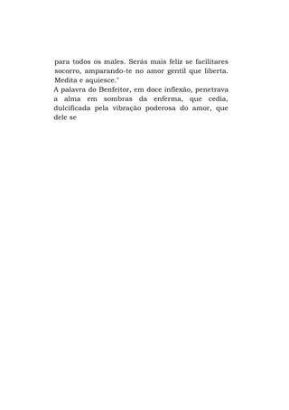 para todos os males. Serás mais feliz se facilitares
socorro, amparando-te no amor gentil que liberta.
Medita e aquiesce."
A palavra do Benfeitor, em doce inflexão, penetrava
a alma em sombras da enferma, que cedia,
dulcificada pela vibração poderosa do amor, que
dele se

 
