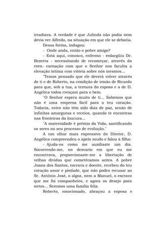 irradiava. A verdade é que Julinda não podia nem
devia ver Alfredo, na situação em que ele se debatia.
Dessa forma, indagou:
- Onde anda, então o pobre amigo?
- Está aqui, conosco, enfermo - redargüiu Dr.
Bezerra - necessitando de recomeçar, através da
reen- carnação com que o Senhor nos faculta a
elevação íntima com vitória sobre nós mesmos...
"Temos pensado que ele deverá volver através
de ti e de Roberto, na condição de irmão de Ricardo
para que, sob a tua, a ternura do esposo e a de D.
Angélica todos cresçam para o bem.
"O Senhor espera muito de ti... Sabemos que
não é uma empresa fácil para o teu coração.
Todavia, estes não têm sido dias de paz, senão de
infinitas amarguras e receios, quando te encontras
nas fronteiras da loucura...
"A maternidade é prêmio da Vida, santificando
os seres no seu processo de evolução."
A um olhar mais expressivo do Diretor, D.
Angélica compreendeu o apelo mudo e falou à filha:
- Ajuda-os como me auxiliaste um dia.
Socorrendo-me, no desvario em que eu me
encontrava, proporcionaste-me a libertação de
velhas dívidas que cometêramos antes. A pobre
Joana dos Santos, escrava e doente, recebeu do teu
coração amor e piedade, que não podes recusar ao
Sr. Antônio José, o algoz, nem a Manuel, o escravo
que me foi companheiro, e agora os desejo para
netos... Seremos uma família feliz.
Roberto, emocionado, abraçou a esposa e

 