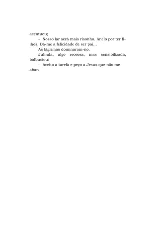 acentuou;
- Nosso lar será mais risonho. Anelo por ter filhos. Dá-me a felicidade de ser pai...
As lágrimas dominaram-no.
Julinda, algo receosa, mas sensibilizada,
balbuciou:
- Aceito a tarefa e peço a Jesus que não me
aban

 
