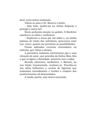 done nesta árdua realização.
Voltou-se para o Dr. Bezerra e pediu:
- Anjo bom, ajudai-me na minha fraqueza e
protegei o nosso lar!
Havia profunda emoção no pedido. O Benfeitor
umedeceu os olhos e confirmou:
- Suplicarei a Jesus por vós todos e, na minha
pobreza de irmão dos sofredores, procurarei estar
con- vosco, quanto me permitam as possibilidades.
Foram aplicados recursos renovadores na
enferma, que voltou a dormir.
A psicosfera ambiente exteriorizava paz e uma
vibração de amor, que procedia da Esfera Mais Alta
a que se ligava a Sociedade, penetrou-nos a todos.
Ricardo silenciara, meditativo, e Manuel, na
sua feição transtornada, acalmou-se. Percebia-se
nos olhos brilhantes a cortina de lágrimas que
traduziam entendimento e lucidez a respeito dos
acontecimentos ali desenrolados.
A tarefa, porém, não estava concluída.

 