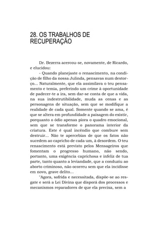 28. OS TRABALHOS DE
RECUPERAÇÃO
Dr. Bezerra acercou-se, novamente, de Ricardo,
e elucidou:
- Quando planejaste o renascimento, na condição de filho da nossa Julinda, pensavas num destorço... Naturalmente, que ela assimilava o teu pensamento e temia, preferindo um crime à oportunidade
de padecer-te a ira, sem dar-se conta de que a vida,
na sua indestrutibilidade, muda as cenas e as
personagens de situação, sem que se modifique a
realidade de cada qual. Somente quando se ama, é
que se altera em profundidade a paisagem do existir,
porquanto o ódio apenas piora o quadro emocional,
sem que se transforme o panorama interior da
criatura. Este é qual incêndio que combure sem
destruir... Não te apercebias de que os fatos não
sucedem ao capricho de cada um, à desordem. O teu
renascimento está previsto pelos Mensageiros que
fomentam o progresso humano, não sendo,
portanto, uma exigência caprichosa e infeliz de tua
parte, tanto quanto a leviandade, que a conduziu ao
aborto criminoso, não ocorreu sem que ela incidisse
em novo, grave delito...
"Agora, sofrida e necessitada, dispõe-se ao resgate e será a Lei Divina que disporá dos processos e
mecanismos reparadores de que ela precisa, sem a

 