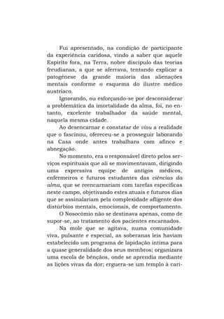 Fui apresentado, na condição de participante
da experiência caridosa, vindo a saber que aquele
Espírito fora, na Terra, nobre discípulo das teorias
freudianas, a que se aferrava, tentando explicar a
patogênese da grande maioria das alienações
mentais conforme o esquema do ilustre médico
austríaco.
Ignorando, ou esforçando-se por desconsiderar
a problemática da imortalidade da alma, foi, no entanto, excelente trabalhador da saúde mental,
naquela mesma cidade.
Ao desencarnar e constatar de visu a realidade
que o fascinou, ofereceu-se a prosseguir laborando
na Casa onde antes trabalhara com afinco e
abnegação.
No momento, era o responsável direto pelos serviços espirituais que ali se movimentavam, dirigindo
uma expressiva equipe de antigos médicos,
enfermeiros e futuros estudantes das ciências da
alma, que se reencarnariam com tarefas específicas
neste campo, objetivando estes atuais e futuros dias
que se assinalariam pela complexidade afligente dos
distúrbios mentais, emocionais, de comportamento.
O Nosocômio não se destinava apenas, como de
supor-se, ao tratamento dos pacientes encarnados.
Na mole que se agitava, numa comunidade
viva, pulsante e especial, as soberanas leis haviam
estabelecido um programa de lapidação íntima para
a quase generalidade dos seus membros; organizara
uma escola de bênçãos, onde se aprendia mediante
as lições vivas da dor; erguera-se um templo à cari-

 