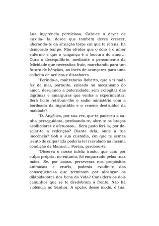 Lua ingerência perniciosa. Cabe-te o dever de
auxiliá- la, desde que também deves crescer,
liberando-te da situação torpe em que te reténs, há
demorado tempo. Não olvides que o ódio é o amor
enfermo e que a vingança é a loucura do amor...
Cura o desequilíbrio, mediante o pensamento da
felicidade que necessitas fruir, marchando para um
futuro de bênçãos, ao invés de avançares para uma
colheita de acúleos e dissabores.
"Ferindo-a, maltratarás Roberto, que a ti nada
fez de mal, portanto, enleado no mecanismo do
amor, desejando a paternidade, sem excogitar das
lágrimas e amarguras que venha a experimentar.
Será lícito retribuir-lhe o sadio ministério com a
bordoada da ingratidão e o veneno destruidor da
maldade?
"D. Angélica, por sua vez, que te padeceu a sanha perseguidora, perdoando-te, abre-te os braços
acolhedores e afetuosos... Será justo feri-la, por desejar-te a redenção? Diante dela, onde a tua
inocência? Sob a sua custódia, em que te sentes
isento de culpa? Ela poderia ter resvalado na mesma
condição de Manuel... Porém, perdoou-te.
"Observa o nosso infeliz irmão, que caiu por
culpa própria, no entanto, foi empurrado pelas tuas
mãos. Se, por acaso, perseveras nos propósitos
animosos e cruéis, poderás evadir-te das
conseqüências que terminam por alcançar os
dilapidadores dos bens da Vida? Considera os dois
caminhos que se te desdobram à frente. Não há
violência no Senhor. A opção, desse modo, é tua.

 