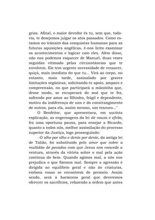 grias. Afinal, o maior devedor és tu, sem que, todavia, te desejemos julgar os atos passados. Como estamos no trânsito das conquistas humanas para as
futuras aquisições angélicas, é-nos lícito examinar
os acontecimentos e logicar com eles. Além disso,
não nos podemos esquecer de Manuel, duas vezes
seguidas vitimado pelas circunstâncias que te
envolvem. Ele tem urgente necessidade de renascer,
quiçá, mais imediata do que tu... Virá ao corpo, no
entanto, mais tarde, assinalado por graves
limitações orgânicas, solicitando-te apoio, amparo e
compreensão, no que participará a mãezinha que,
desse modo, se recuperará do mal que te fez,
sofrendo por amor ao filhinho, frágil e dependente,
motivo da indiferença de uns e do constrangimento
de outros, para ela, assim mesmo, um tesouro..."
O Benfeitor, que apresentava, em sucinta
explicação, as engrenagens da lei de causa e efeito,
fez uma oportuna pausa, para ensejar a Ricardo,
quanto a todos nós, melhor assimilação do processo
superior da Justiça, logo prosseguindo:
- O olho por olho e dente por dente, da antiga lei
de Talião, foi substituído pelo amor que cobre a
multidão de pecados com que Jesus nos concede a
ventura, através da vitória sobre o mal pela ação
contínua do bem. Quando agimos mal, a nós nos
prejudica o que fizemos mal. Sempre a agressão é
dirigida ao equilíbrio geral e não às criaturas,
embora essas se encontrem de permeio. Assim
sendo, será à harmonia geral que deveremos
oferecer os sacrifícios, refazendo a ordem que antes

 