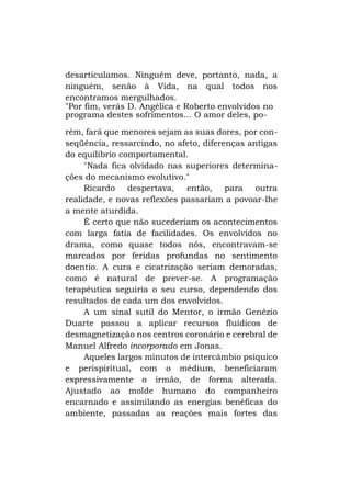 desarticulamos. Ninguém deve, portanto, nada, a
ninguém, senão à Vida, na qual todos nos
encontramos mergulhados.
"Por fim, verás D. Angélica e Roberto envolvidos no
programa destes sofrimentos... O amor deles, porém, fará que menores sejam as suas dores, por conseqüência, ressarcindo, no afeto, diferenças antigas
do equilíbrio comportamental.
"Nada fica olvidado nas superiores determinações do mecanismo evolutivo."
Ricardo despertava, então, para outra
realidade, e novas reflexões passariam a povoar-lhe
a mente aturdida.
É certo que não sucederiam os acontecimentos
com larga fatia de facilidades. Os envolvidos no
drama, como quase todos nós, encontravam-se
marcados por feridas profundas no sentimento
doentio. A cura e cicatrização seriam demoradas,
como é natural de prever-se. A programação
terapêutica seguiria o seu curso, dependendo dos
resultados de cada um dos envolvidos.
A um sinal sutil do Mentor, o irmão Genézio
Duarte passou a aplicar recursos fluídicos de
desmagnetização nos centros coronário e cerebral de
Manuel Alfredo incorporado em Jonas.
Aqueles largos minutos de intercâmbio psíquico
e perispiritual, com o médium, beneficiaram
expressivamente o irmão, de forma alterada.
Ajustado ao molde humano do companheiro
encarnado e assimilando as energias benéficas do
ambiente, passadas as reações mais fortes das

 