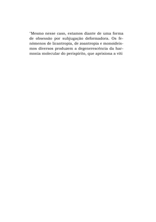 "Mesmo nesse caso, estamos diante de uma forma
de obsessão por subjugação deformadora. Os fenômenos de licantropia, de zoantropia e monoideísmos diversos produzem a degenerescência da harmonia molecular do perispírito, que aprisiona a víti

 