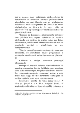 ma a mentes mais poderosas, conhecedoras do
mecanismo da evolução, embora profundamente
vinculadas ao mal. Sucede que as inteligências
cultivadas, que se esquecem de Deus e do amor,
simbolizadas na figuração do anjo caído, se
ensoberbecem e pensam poder atuar na condição de
pequenos deuses.
"Tornam-se Entidades infinitamente infelizes,
que pululam nas regiões inferiores do planeta,
atribuindo-se o controle de muitas vidas, que delas,
infelizmente, necessitam, assenhoreando-se-lhes da
condução
mental
e
interferindo
no
seu
comportamento.
"São de transitório poder, certamente, mas, por
enquanto, de resultados muito prejudiciais à
economia moral-espiritual do homem e do planeta."
(5)
Calou-se o Amigo, enquanto prossegui
observando.
O corpo do médium tomou a posição normal, na
cadeira, enquanto a face da Entidade experimentava
uma sutil remodelação. O queixo diminuiu, o sobrolho e as maçãs do rosto recompuseram-se, a testa
fez-se mais larga, os olhos tornaram-se oblíquos e o
nariz exteriorizou-se mais humanamente.
Estávamos diante de uma recuperação. A
cirurgia psíquica era feita, naquele caso, no
perispírito alterado, servindo de molde refazente o

5 Vide Nos Bastidores da Obsessão de nossa autoria. Capítulo 6 - No
Anfiteatro - Edição da FEB.

 