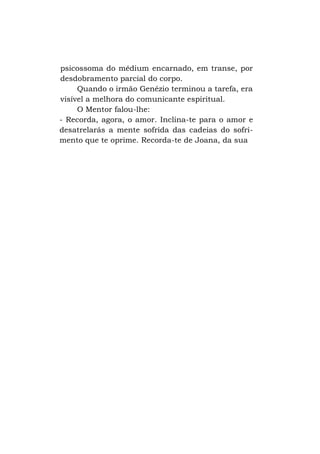 psicossoma do médium encarnado, em transe, por
desdobramento parcial do corpo.
Quando o irmão Genézio terminou a tarefa, era
visível a melhora do comunicante espiritual.
O Mentor falou-lhe:
- Recorda, agora, o amor. Inclina-te para o amor e
desatrelarás a mente sofrida das cadeias do sofrimento que te oprime. Recorda-te de Joana, da sua

 
