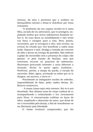 ternura, da ama e protetora que a acolheu no
desequilíbrio mental e deixa-te dulcificar por estas
evocações.
"A benfeitora da tua esposa receber-te-á como
filho, ao lado do teu adversário, que te protegerá, impedindo ambos que novos sofrimentos desabem sobre ti. As tuas dores os sensibilizarão e eles serão
tua força e coragem para a luta. Será, porém,
necessário, que te entregues a eles, sem receios, na
certeza do triunfo que virá beneficiar a todos mais
tarde. Esquece o mal. Desliga a tomada da corrente
do ódio e pensa na energia da gratidão. Não sofreste
o golpe da escravidão sem a presença da culpa; não
passas- te pela traição do familiar, sem que
estivesses incurso no processo do sofrimento.
Houvesses procurado entender e seria diferente a
situação. Serias tu quem agora auxiliaria...
Preferiste, porém, a rampa da queda, à escada da
ascensão. Sobe, agora, aceitando as mãos que se te
dirigem, em socorro, e eleva-te."
Percebendo as indagações mudas do sofredor,
impossibilitado de falar, pelas razões óbvias, Dr.
Bezerra esclareceu:
- A nossa Joana aqui está conosco. Ser-te-á avó
desvelada. Nos últimos anos do corpo cuidará de ti,
acompanhando e estimulando o teu crescimento
para Deus. A reencarnação sublima os laços do
afeto, ampliando a dimensão do amor, que deixa de
ser a escravidão pelo desejo, a fim de transformar-se
na libertação pela felicidade.
O irmão Juvêncio compreendeu que lhe

 