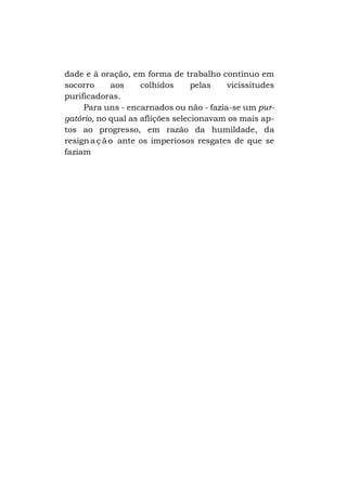 dade e à oração, em forma de trabalho contínuo em
socorro
aos
colhidos
pelas
vicissitudes
purificadoras.
Para uns - encarnados ou não - fazia-se um purgatório, no qual as aflições selecionavam os mais aptos ao progresso, em razão da humildade, da
resign a ç ã o ante os imperiosos resgates de que se
faziam

 