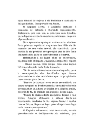 ação mental do esposo e do Benfeitor e abraçou o
antigo marido, incorporado em Jonas.
O Espirito sentiu o amplexo afetuoso e
comoveu- se, arfando e chorando copiosamente.
Enlaçou-a, por sua vez, a princípio com timidez,
para depois estreitá-la com ternura imensa, no gesto
algo canhestro.
Sem apresentar qualquer mal-estar ou desconforto pelo ser espiritual, o que me deu idéia da dimensão do seu valor moral, ela contribuiu para
auxiliá-lo na próxima recuperação que se lhe fazia
indispensável para os cometimentos do porvir.
Retornando-a ao lugar onde se encontrava,
ajudada pelo abnegado Juvêncio, o Benfeitor, expôs:
- Daqui sairás, meu amigo, para uma região
diferente daquela onde foste buscado.
"Serás submetido a tratamento adequado, para
a recomposição das faculdades que foram
adormecidas e das atividades que te propiciarão
crescimento para Jesus.
"Dentro de poucos anos serás recambiado ao
corpo e rogarei ao Senhor permitir-me a felicidade de
acompanhar-te, à hora de iniciar-se a viagem, quiçá,
assistindo-te, de quando em quando, desde aqui.
"Nunca te olvides deste momento. Segue e não
temas. Amigos afetuosos e sábios dar-te-ão
assistência, cuidarão de ti... Agora dorme e sonha
com o futuro. Repousa hoje, para despertares logo
mais com esperança nova."
O Espírito adormeceu sem resistência, sendo
providenciado o desligamento do médium, que

 