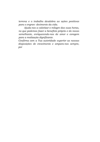 terrena e o trabalho desdobra as ações positivas
para o engran- decimento da vida.
Ajuda-nos a valorizar o milagre das suas horas,
no que podemos fazer a benefício próprio e do nosso
semelhante, enriquecendo-nos de amor e coragem
para a realização dignificante.
Confirma com a Tua autoridade superior as nossas
disposições de crescimento e ampara-nos sempre,
por

 