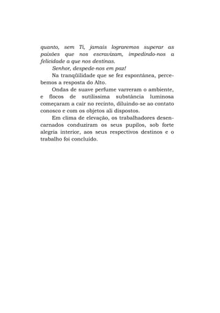 quanto, sem Ti, jamais lograremos superar as
paixões que nos escravizam, impedindo-nos a
felicidade a que nos destinas.
Senhor, despede-nos em paz!
Na tranqüilidade que se fez espontânea, percebemos a resposta do Alto.
Ondas de suave perfume varreram o ambiente,
e flocos de sutilíssima substância luminosa
começaram a cair no recinto, diluindo-se ao contato
conosco e com os objetos ali dispostos.
Em clima de elevação, os trabalhadores desencarnados conduziram os seus pupilos, sob forte
alegria interior, aos seus respectivos destinos e o
trabalho foi concluído.

 