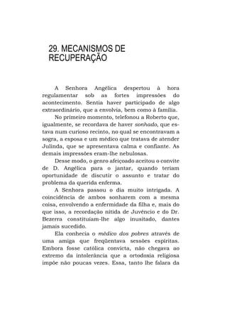 29. MECANISMOS DE
RECUPERAÇÃO
A Senhora Angélica despertou à hora
regulamentar sob as fortes impressões do
acontecimento. Sentia haver participado de algo
extraordinário, que a envolvia, bem como à família.
No primeiro momento, telefonou a Roberto que,
igualmente, se recordava de haver sonhado, que estava num curioso recinto, no qual se encontravam a
sogra, a esposa e um médico que tratava de atender
Julinda, que se apresentava calma e confiante. As
demais impressões eram-lhe nebulosas.
Desse modo, o genro afeiçoado aceitou o convite
de D. Angélica para o jantar, quando teriam
oportunidade de discutir o assunto e tratar do
problema da querida enferma.
A Senhora passou o dia muito intrigada. A
coincidência de ambos sonharem com a mesma
coisa, envolvendo a enfermidade da filha e, mais do
que isso, a recordação nítida de Juvêncio e do Dr.
Bezerra constituíam-lhe algo inusitado, dantes
jamais sucedido.
Ela conhecia o médico dos pobres através de
uma amiga que freqüentava sessões espíritas.
Embora fosse católica convicta, não chegava ao
extremo da intolerância que a ortodoxia religiosa
impõe não poucas vezes. Essa, tanto lhe falara da

 