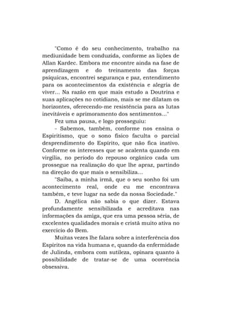 "Como é do seu conhecimento, trabalho na
mediunidade bem conduzida, conforme as lições de
Allan Kardec. Embora me encontre ainda na fase de
aprendizagem e do treinamento das forças
psíquicas, encontrei segurança e paz, entendimento
para os acontecimentos da existência e alegria de
viver... Na razão em que mais estudo a Doutrina e
suas aplicações no cotidiano, mais se me dilatam os
horizontes, oferecendo-me resistência para as lutas
inevitáveis e aprimoramento dos sentimentos..."
Fez uma pausa, e logo prosseguiu:
- Sabemos, também, conforme nos ensina o
Espiritismo, que o sono físico faculta o parcial
desprendimento do Espírito, que não fica inativo.
Conforme os interesses que se acalenta quando em
virgília, no período do repouso orgânico cada um
prossegue na realização do que lhe apraz, partindo
na direção do que mais o sensibiliza...
"Saiba, a minha irmã, que o seu sonho foi um
acontecimento real, onde eu me encontrava
também, e teve lugar na sede da nossa Sociedade."
D. Angélica não sabia o que dizer. Estava
profundamente sensibilizada e acreditava nas
informações da amiga, que era uma pessoa séria, de
excelentes qualidades morais e cristã muito ativa no
exercício do Bem.
Muitas vezes lhe falara sobre a interferência dos
Espíritos na vida humana e, quando da enfermidade
de Julinda, embora com sutileza, opinara quanto à
possibilidade de tratar-se de uma ocorrência
obsessiva.

 