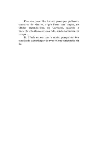 Fora ela quem lhe instara para que pedisse o
concurso do Mentor, o que fizera com unção, na
última segunda-feira do Carnaval, quando a
paciente intentara contra a vida, sendo socorrida em
tempo...
D. Cibele estava com a razão, porquanto fora
convidada a participar do evento, em companhia de
ou-

 