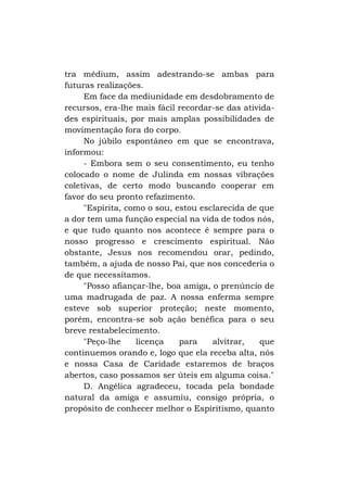 tra médium, assim adestrando-se ambas para
futuras realizações.
Em face da mediunidade em desdobramento de
recursos, era-lhe mais fácil recordar-se das atividades espirituais, por mais amplas possibilidades de
movimentação fora do corpo.
No júbilo espontâneo em que se encontrava,
informou:
- Embora sem o seu consentimento, eu tenho
colocado o nome de Julinda em nossas vibrações
coletivas, de certo modo buscando cooperar em
favor do seu pronto refazimento.
"Espírita, como o sou, estou esclarecida de que
a dor tem uma função especial na vida de todos nós,
e que tudo quanto nos acontece é sempre para o
nosso progresso e crescimento espiritual. Não
obstante, Jesus nos recomendou orar, pedindo,
também, a ajuda de nosso Pai, que nos concederia o
de que necessitamos.
"Posso afiançar-lhe, boa amiga, o prenúncio de
uma madrugada de paz. A nossa enferma sempre
esteve sob superior proteção; neste momento,
porém, encontra-se sob ação benéfica para o seu
breve restabelecimento.
"Peço-lhe
licença
para
alvitrar,
que
continuemos orando e, logo que ela receba alta, nós
e nossa Casa de Caridade estaremos de braços
abertos, caso possamos ser úteis em alguma coisa."
D. Angélica agradeceu, tocada pela bondade
natural da amiga e assumiu, consigo própria, o
propósito de conhecer melhor o Espiritismo, quanto

 