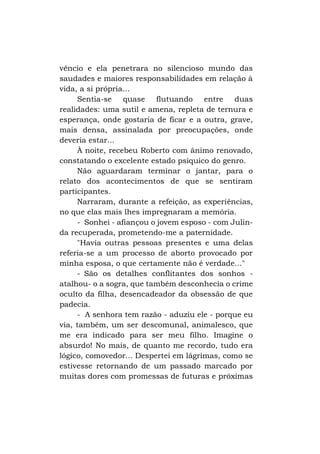 vêncio e ela penetrara no silencioso mundo das
saudades e maiores responsabilidades em relação à
vida, a si própria...
Sentia-se quase flutuando entre duas
realidades: uma sutil e amena, repleta de ternura e
esperança, onde gostaria de ficar e a outra, grave,
mais densa, assinalada por preocupações, onde
deveria estar...
À noite, recebeu Roberto com ânimo renovado,
constatando o excelente estado psíquico do genro.
Não aguardaram terminar o jantar, para o
relato dos acontecimentos de que se sentiram
participantes.
Narraram, durante a refeição, as experiências,
no que elas mais lhes impregnaram a memória.
- Sonhei - afiançou o jovem esposo - com Julinda recuperada, prometendo-me a paternidade.
"Havia outras pessoas presentes e uma delas
referia-se a um processo de aborto provocado por
minha esposa, o que certamente não é verdade..."
- São os detalhes conflitantes dos sonhos atalhou- o a sogra, que também desconhecia o crime
oculto da filha, desencadeador da obsessão de que
padecia.
- A senhora tem razão - aduziu ele - porque eu
via, também, um ser descomunal, animalesco, que
me era indicado para ser meu filho. Imagine o
absurdo! No mais, de quanto me recordo, tudo era
lógico, comovedor... Despertei em lágrimas, como se
estivesse retornando de um passado marcado por
muitas dores com promessas de futuras e próximas

 
